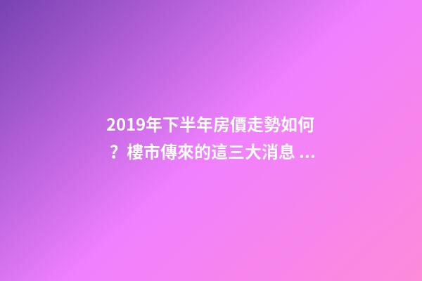 2019年下半年房價走勢如何？樓市傳來的這三大消息！